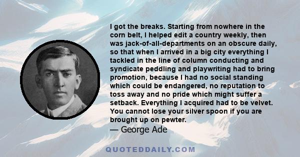 I got the breaks. Starting from nowhere in the corn belt, I helped edit a country weekly, then was jack-of-all-departments on an obscure daily, so that when I arrived in a big city everything I tackled in the line of