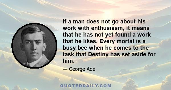 If a man does not go about his work with enthusiasm, it means that he has not yet found a work that he likes. Every mortal is a busy bee when he comes to the task that Destiny has set aside for him.