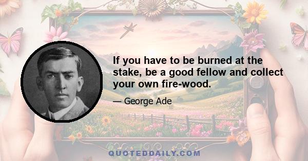 If you have to be burned at the stake, be a good fellow and collect your own fire-wood.