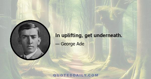 In uplifting, get underneath.