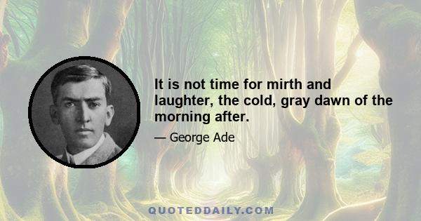 It is not time for mirth and laughter, the cold, gray dawn of the morning after.