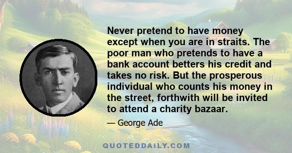 Never pretend to have money except when you are in straits. The poor man who pretends to have a bank account betters his credit and takes no risk. But the prosperous individual who counts his money in the street,