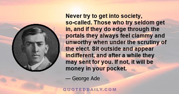 Never try to get into society, so-called. Those who try seldom get in, and if they do edge through the portals they always feel clammy and unworthy when under the scrutiny of the elect. Sit outside and appear