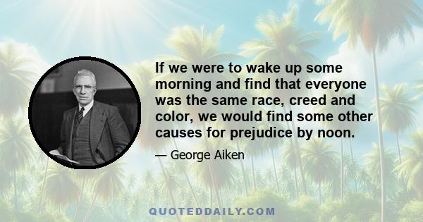 If we were to wake up some morning and find that everyone was the same race, creed and color, we would find some other causes for prejudice by noon.