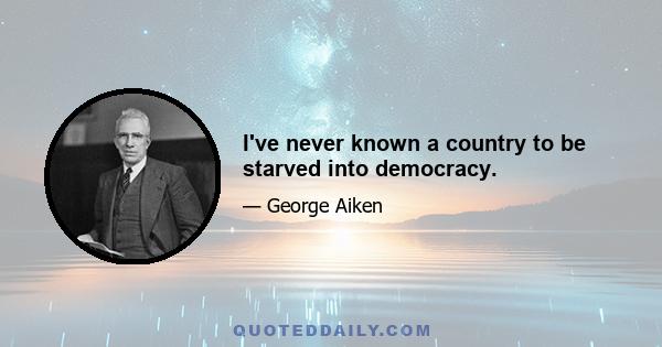 I've never known a country to be starved into democracy.