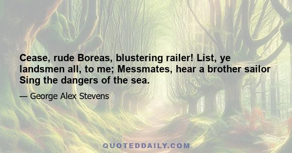 Cease, rude Boreas, blustering railer! List, ye landsmen all, to me; Messmates, hear a brother sailor Sing the dangers of the sea.