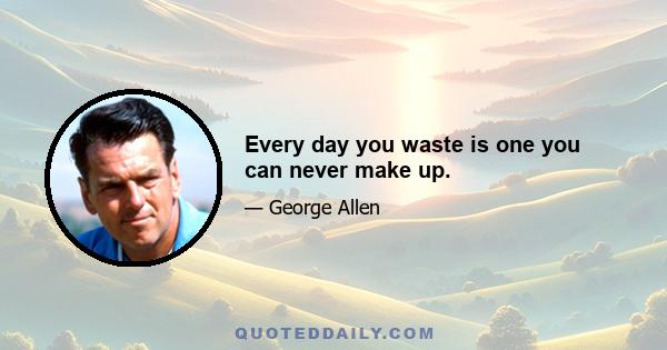 Every day you waste is one you can never make up.