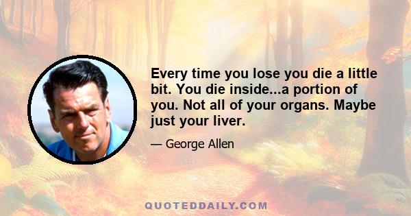 Every time you lose you die a little bit. You die inside...a portion of you. Not all of your organs. Maybe just your liver.