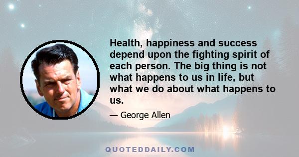 Health, happiness and success depend upon the fighting spirit of each person. The big thing is not what happens to us in life, but what we do about what happens to us.