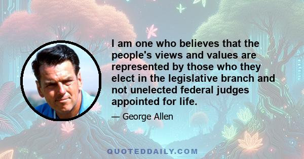 I am one who believes that the people's views and values are represented by those who they elect in the legislative branch and not unelected federal judges appointed for life.