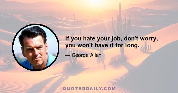 If you hate your job, don't worry, you won't have it for long.