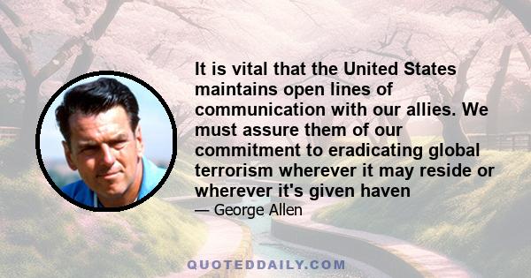 It is vital that the United States maintains open lines of communication with our allies. We must assure them of our commitment to eradicating global terrorism wherever it may reside or wherever it's given haven