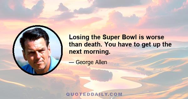 Losing the Super Bowl is worse than death. You have to get up the next morning.