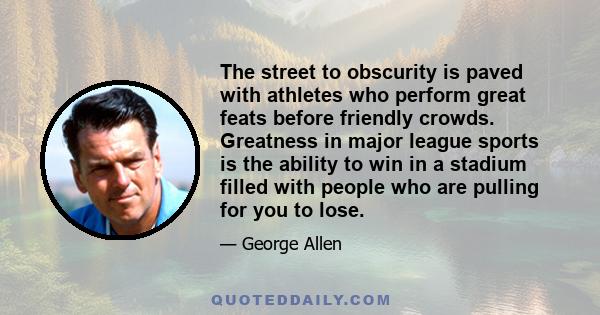 The street to obscurity is paved with athletes who perform great feats before friendly crowds. Greatness in major league sports is the ability to win in a stadium filled with people who are pulling for you to lose.