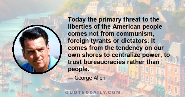 Today the primary threat to the liberties of the American people comes not from communism, foreign tyrants or dictators. It comes from the tendency on our own shores to centralize power, to trust bureaucracies rather