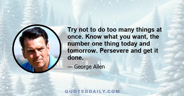 Try not to do too many things at once. Know what you want, the number one thing today and tomorrow. Persevere and get it done.