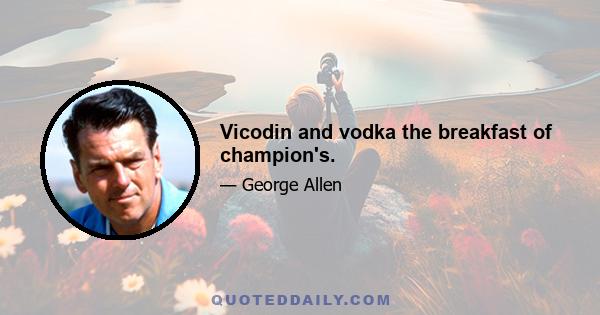 Vicodin and vodka the breakfast of champion's.