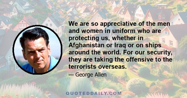 We are so appreciative of the men and women in uniform who are protecting us, whether in Afghanistan or Iraq or on ships around the world. For our security, they are taking the offensive to the terrorists overseas.