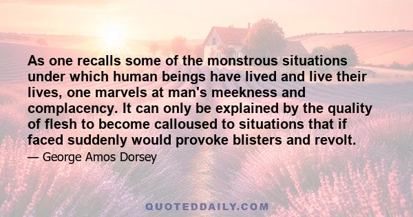 As one recalls some of the monstrous situations under which human beings have lived and live their lives, one marvels at man's meekness and complacency. It can only be explained by the quality of flesh to become