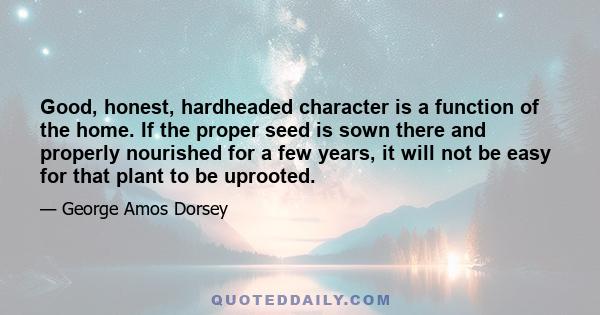 Good, honest, hardheaded character is a function of the home. If the proper seed is sown there and properly nourished for a few years, it will not be easy for that plant to be uprooted.