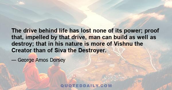 The drive behind life has lost none of its power; proof that, impelled by that drive, man can build as well as destroy; that in his nature is more of Vishnu the Creator than of Siva the Destroyer.