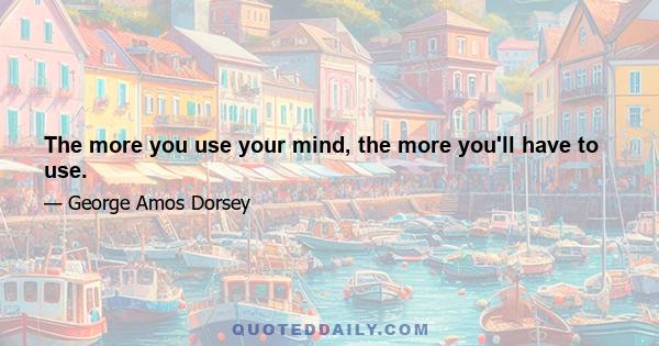 The more you use your mind, the more you'll have to use.