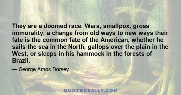 They are a doomed race. Wars, smallpox, gross immorality, a change from old ways to new ways their fate is the common fate of the American, whether he sails the sea in the North, gallops over the plain in the West, or