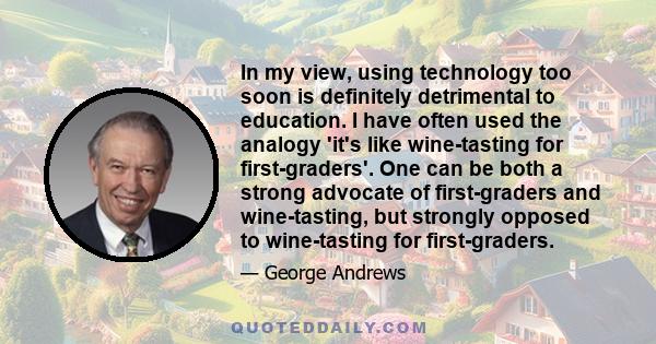 In my view, using technology too soon is definitely detrimental to education. I have often used the analogy 'it's like wine-tasting for first-graders'. One can be both a strong advocate of first-graders and