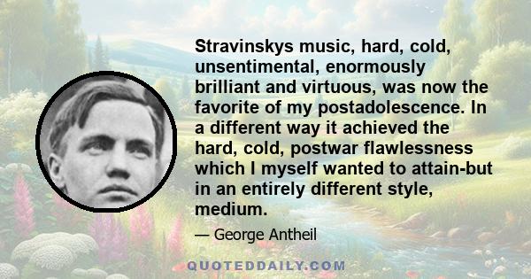 Stravinskys music, hard, cold, unsentimental, enormously brilliant and virtuous, was now the favorite of my postadolescence. In a different way it achieved the hard, cold, postwar flawlessness which I myself wanted to