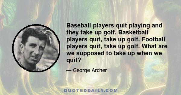 Baseball players quit playing and they take up golf. Basketball players quit, take up golf. Football players quit, take up golf. What are we supposed to take up when we quit?