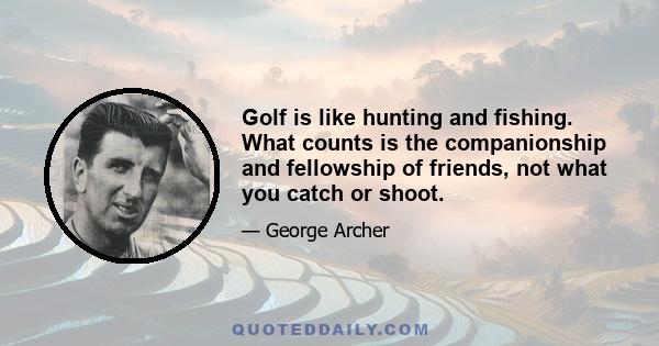 Golf is like hunting and fishing. What counts is the companionship and fellowship of friends, not what you catch or shoot.