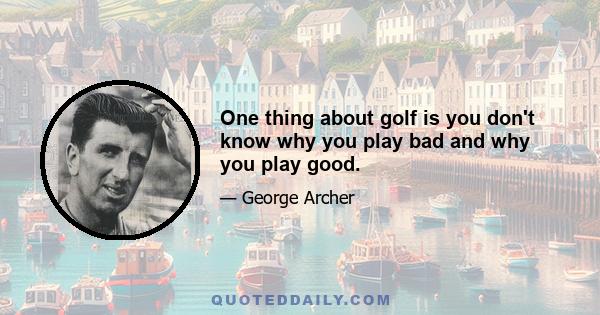 One thing about golf is you don't know why you play bad and why you play good.