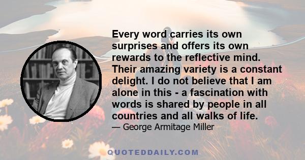 Every word carries its own surprises and offers its own rewards to the reflective mind. Their amazing variety is a constant delight. I do not believe that I am alone in this - a fascination with words is shared by