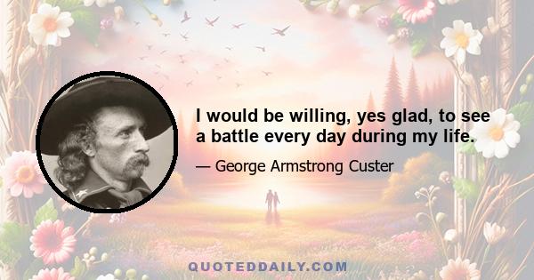 I would be willing, yes glad, to see a battle every day during my life.