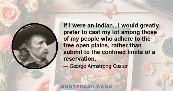 If I were an Indian...I would greatly prefer to cast my lot among those of my people who adhere to the free open plains, rather than submit to the confined limits of a reservation.