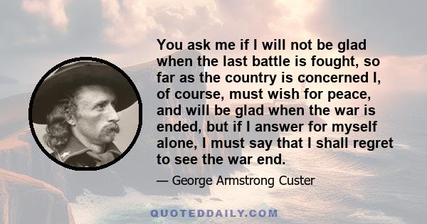 You ask me if I will not be glad when the last battle is fought, so far as the country is concerned I, of course, must wish for peace, and will be glad when the war is ended, but if I answer for myself alone, I must say 