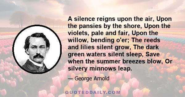 A silence reigns upon the air, Upon the pansies by the shore, Upon the violets, pale and fair, Upon the willow, bending o'er; The reeds and lilies silent grow, The dark green waters silent sleep, Save when the summer