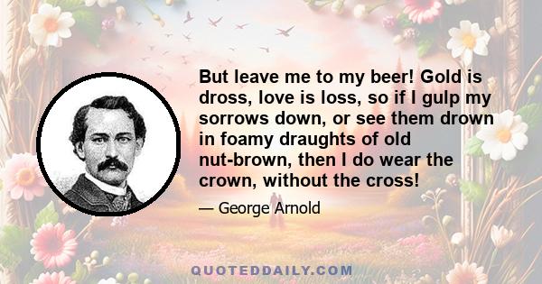 But leave me to my beer! Gold is dross, love is loss, so if I gulp my sorrows down, or see them drown in foamy draughts of old nut-brown, then I do wear the crown, without the cross!