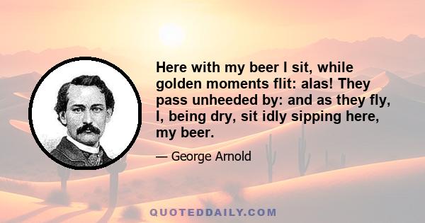 Here with my beer I sit, while golden moments flit: alas! They pass unheeded by: and as they fly, I, being dry, sit idly sipping here, my beer.