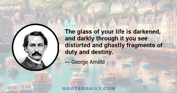 The glass of your life is darkened, and darkly through it you see distorted and ghastly fragments of duty and destiny.