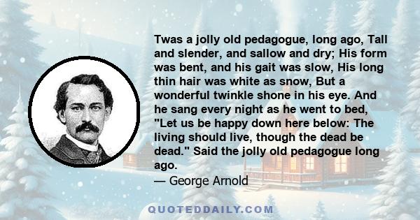 Twas a jolly old pedagogue, long ago, Tall and slender, and sallow and dry; His form was bent, and his gait was slow, His long thin hair was white as snow, But a wonderful twinkle shone in his eye. And he sang every