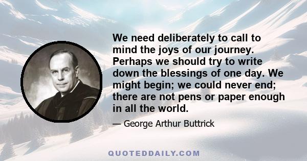 We need deliberately to call to mind the joys of our journey. Perhaps we should try to write down the blessings of one day. We might begin; we could never end; there are not pens or paper enough in all the world.