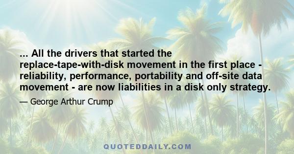 ... All the drivers that started the replace-tape-with-disk movement in the first place - reliability, performance, portability and off-site data movement - are now liabilities in a disk only strategy.