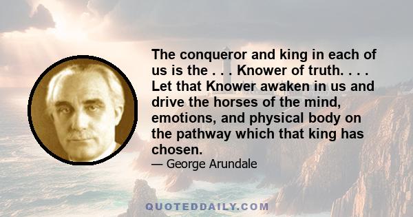 The conqueror and king in each of us is the . . . Knower of truth. . . . Let that Knower awaken in us and drive the horses of the mind, emotions, and physical body on the pathway which that king has chosen.