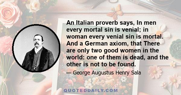 An Italian proverb says, In men every mortal sin is venial; in woman every venial sin is mortal. And a German axiom, that There are only two good women in the world: one of them is dead, and the other is not to be found.