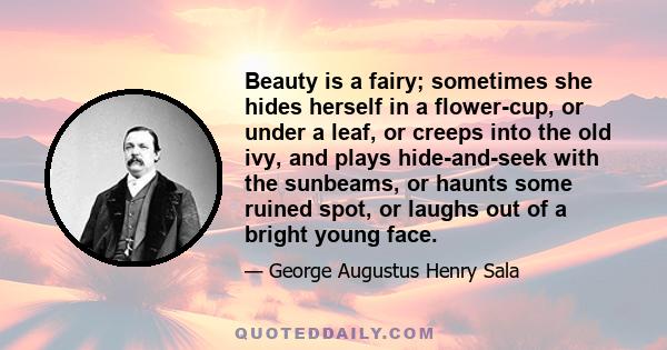 Beauty is a fairy; sometimes she hides herself in a flower-cup, or under a leaf, or creeps into the old ivy, and plays hide-and-seek with the sunbeams, or haunts some ruined spot, or laughs out of a bright young face.