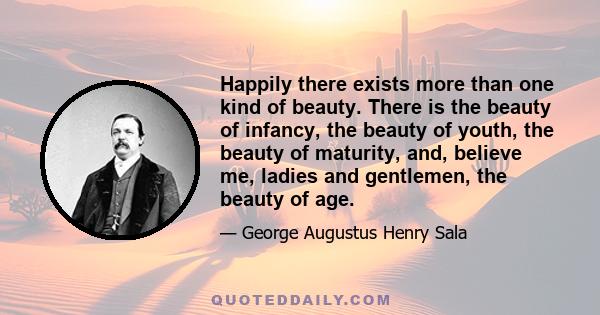 Happily there exists more than one kind of beauty. There is the beauty of infancy, the beauty of youth, the beauty of maturity, and, believe me, ladies and gentlemen, the beauty of age.