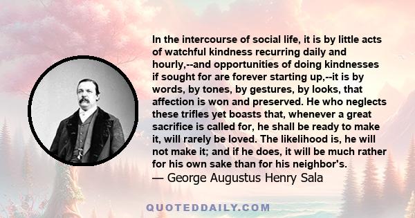 In the intercourse of social life, it is by little acts of watchful kindness recurring daily and hourly,--and opportunities of doing kindnesses if sought for are forever starting up,--it is by words, by tones, by