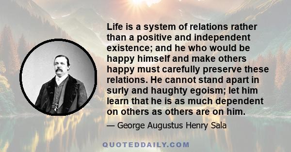 Life is a system of relations rather than a positive and independent existence; and he who would be happy himself and make others happy must carefully preserve these relations. He cannot stand apart in surly and haughty 