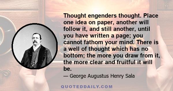 Thought engenders thought. Place one idea on paper, another will follow it, and still another, until you have written a page; you cannot fathom your mind. There is a well of thought which has no bottom; the more you